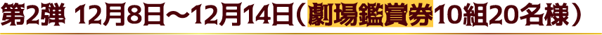 第2弾 12月8日～12月14日（劇場鑑賞券10組20名様）