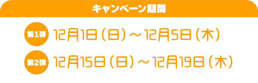 キャンペーン期間　第一弾：12月1日（日）〜12月5日（木）　第二弾：12月15日（日）〜12月19日（木）