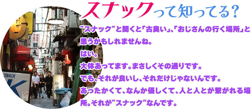 [スナックって知ってる?]“スナック”と聞くと「古臭い」、「おじさんの行く場所」と思うかもしれませんね。
はい。大体あってます。まさしくその通りです。でも、それが良いし、それだけじゃないんです。あったかくて、なんか優しくて、人と人とが繋がれる場所。それが“スナック”なんです。