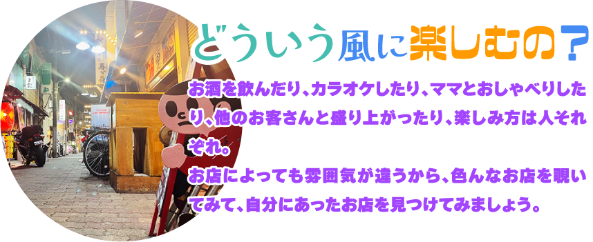 [どういう風に楽しむの?]お酒を飲んだり、カラオケしたり、ママとおしゃべりしたり、他のお客さんと盛り上がったり、楽しみ方は人それぞれ。お店によっても雰囲気が違うから、色んなお店を覗いてみて、自分にあったお店を見つけてみましょう。