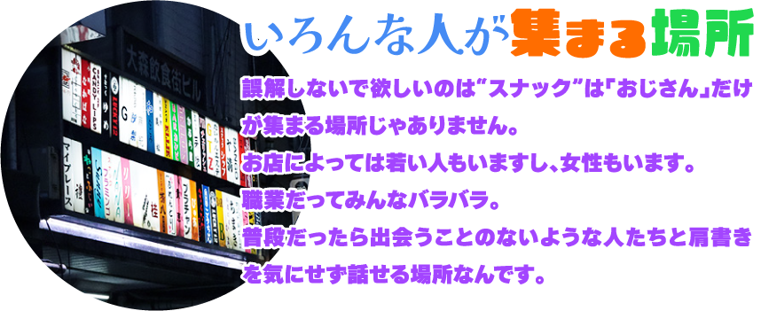 [いろんな人が集まる場所]誤解しないで欲しいのは“スナック”は「おじさん」だけが集まる場所じゃありません。お店によっては若い人もいますし、女性もいます。職業だってみんなバラバラ。普段だったら出会うことのないような人たちと肩書きを気にせず話せる場所なんです。