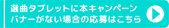 選曲タブレットに本キャンペーンバナーがない場合の応募はこちら