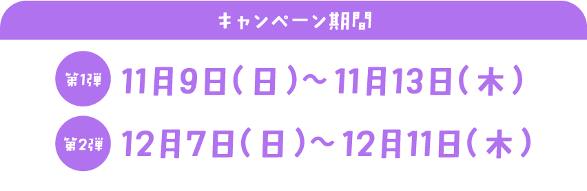 キャンペーン期間　第一弾：11月9日 （日） ～11月13日 （木）　第二弾：12月7日 （日） ～12月11日 （木）