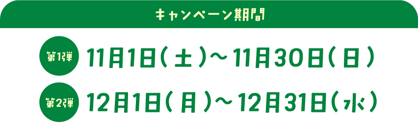 キャンペーン期間　第一弾：11月1日 （土） ～11月30日 （日）　第二弾：12月1日 （月） ～12月31日 （水）
