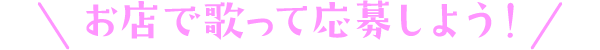 お店で歌って応募しよう！
